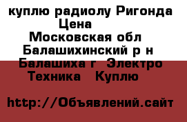 куплю радиолу Ригонда › Цена ­ 500 - Московская обл., Балашихинский р-н, Балашиха г. Электро-Техника » Куплю   